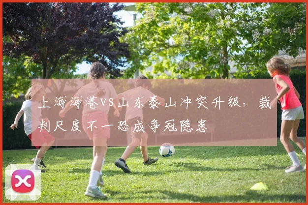 上海海港vs山东泰山冲突升级，裁判尺度不一恐成争冠隐患