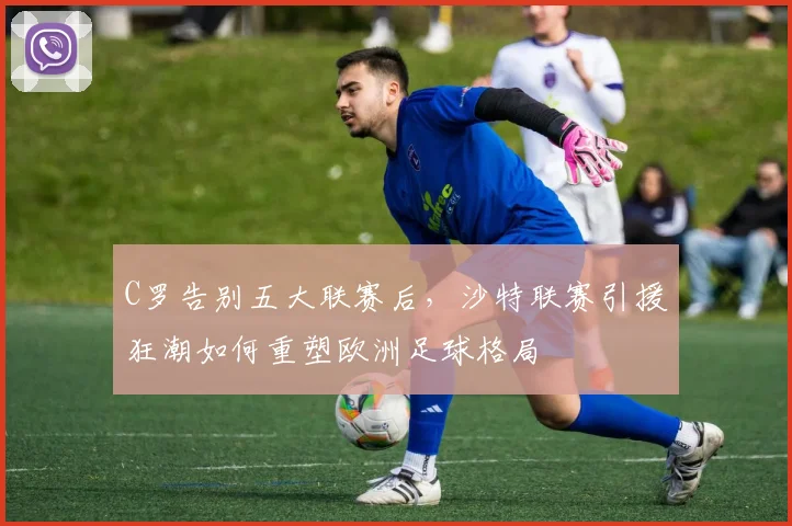 C罗告别五大联赛后，沙特联赛引援狂潮如何重塑欧洲足球格局