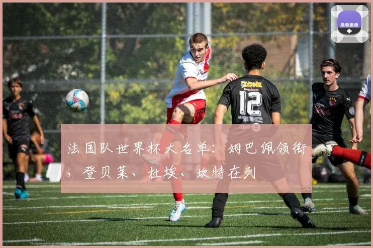 法国队世界杯大名单：姆巴佩领衔，登贝莱、杜埃、坎特在列