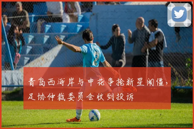 青岛西海岸与申花争抢新星闹僵，足协仲裁委员会收到投诉